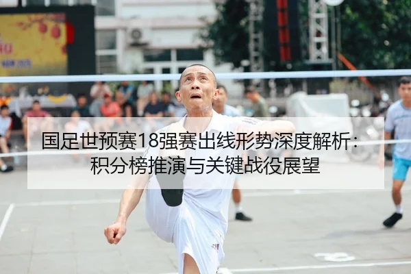 国足世预赛18强赛出线形势深度解析：积分榜推演与关键战役展望