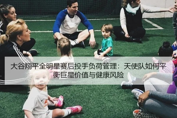 大谷翔平全明星赛后投手负荷管理：天使队如何平衡巨星价值与健康风险