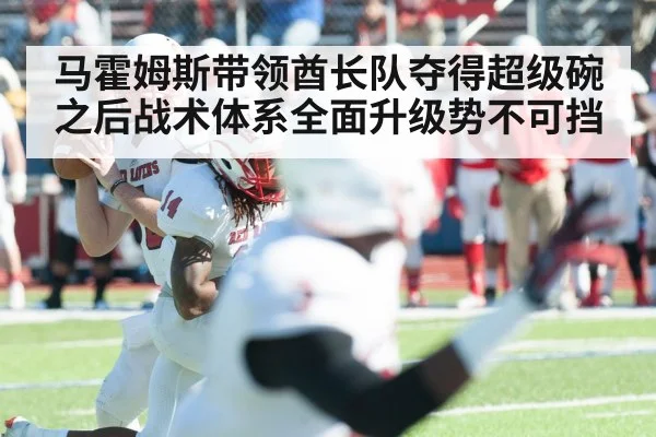 马霍姆斯带领酋长队夺得超级碗之后战术体系全面升级势不可挡