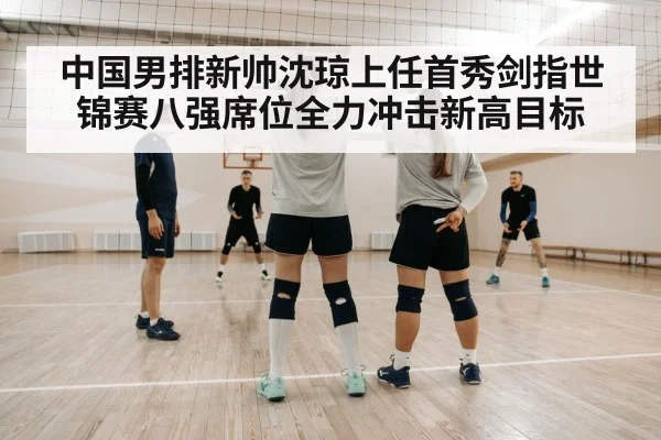 中国男排新帅沈琼上任首秀剑指世锦赛八强席位全力冲击新高目标