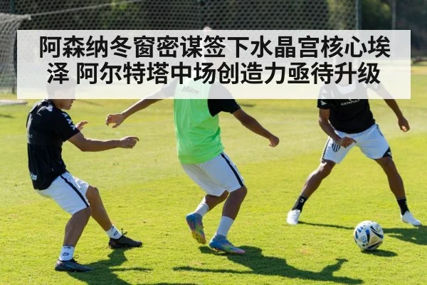 阿森纳冬窗密谋签下水晶宫核心埃泽 阿尔特塔中场创造力亟待升级